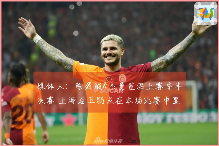 媒体人：陈盈骏&杰曼重温上赛季半决赛 上海后卫弱点在本场比赛中显露无遗